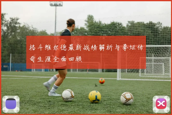 格斗维尔德最新战绩解析与拳坛传奇生涯全面回顾