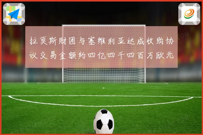 拉莫斯财团与塞维利亚达成收购协议交易金额约四亿四千四百万欧元赛事前瞻