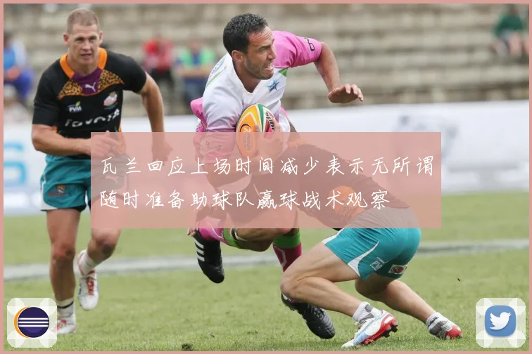 瓦兰回应上场时间减少表示无所谓随时准备助球队赢球战术观察