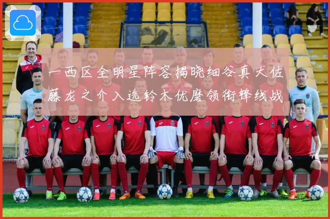 一西区全明星阵容揭晓细谷真大佐藤龙之介入选铃木优磨领衔锋线战术观察