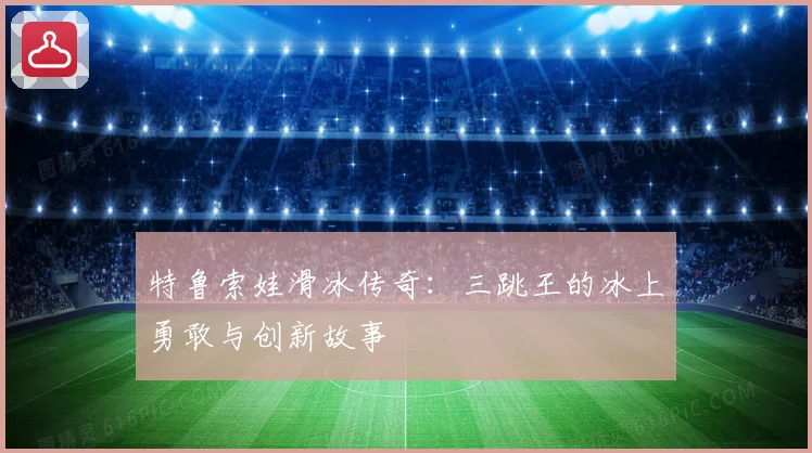 特鲁索娃滑冰传奇：三跳王的冰上勇敢与创新故事