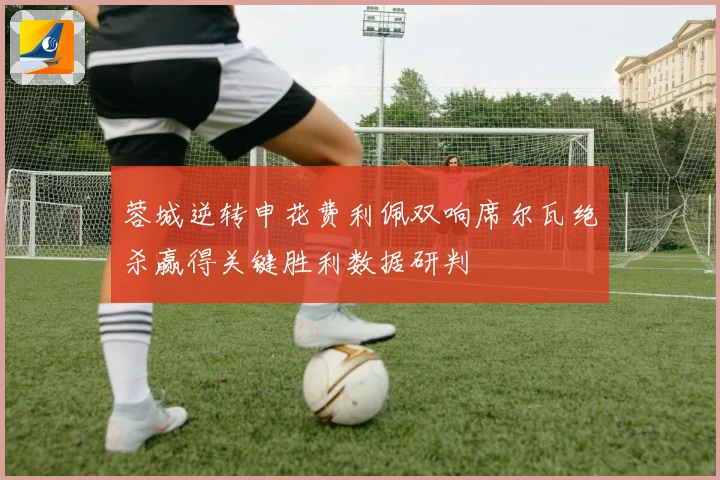 蓉城逆转申花费利佩双响席尔瓦绝杀赢得关键胜利数据研判