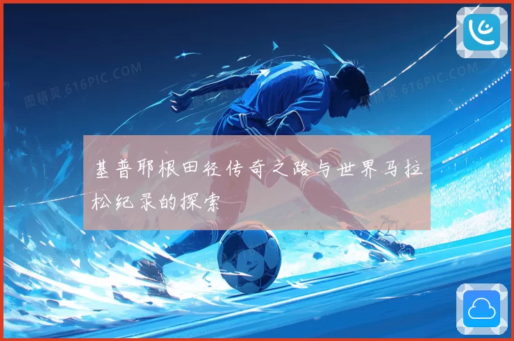 基普耶根田径传奇之路与世界马拉松纪录的探索