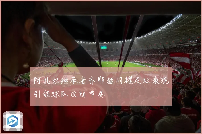 阿扎尔继承者齐耶赫闪耀足坛表现引领球队攻防节奏