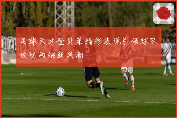 足球天才登贝莱精彩表现引领球队攻防两端新风潮