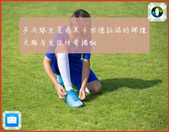 乒乓球巨星雨果卡尔德拉诺的辉煌之路与竞技传奇揭秘