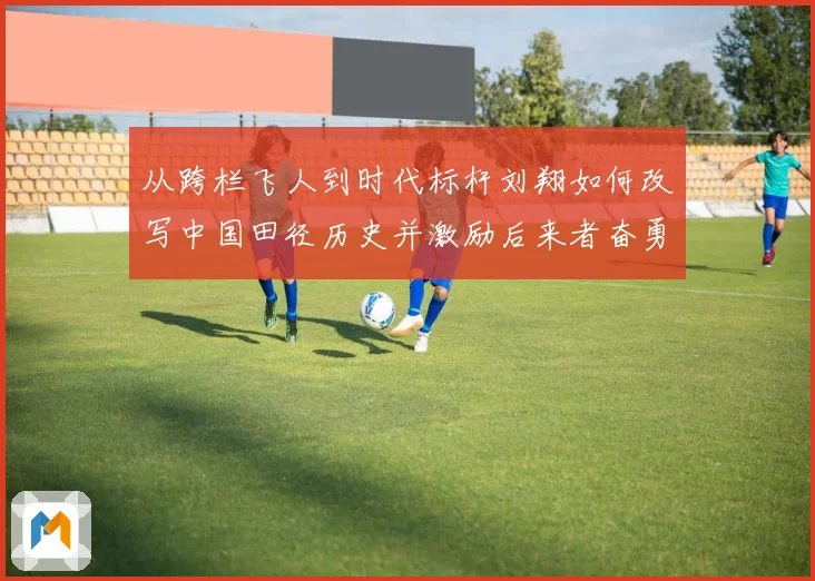 从跨栏飞人到时代标杆刘翔如何改写中国田径历史并激励后来者奋勇前行