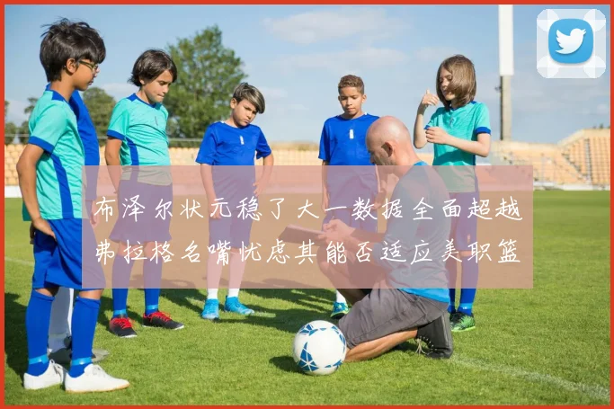 布泽尔状元稳了大一数据全面超越弗拉格名嘴忧虑其能否适应美职篮赛场复盘