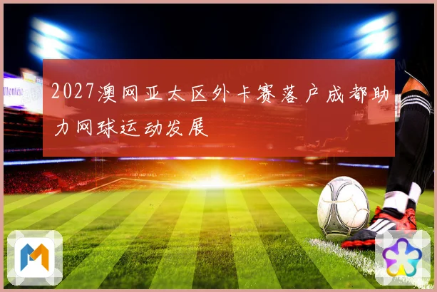 2027澳网亚太区外卡赛落户成都助力网球运动发展