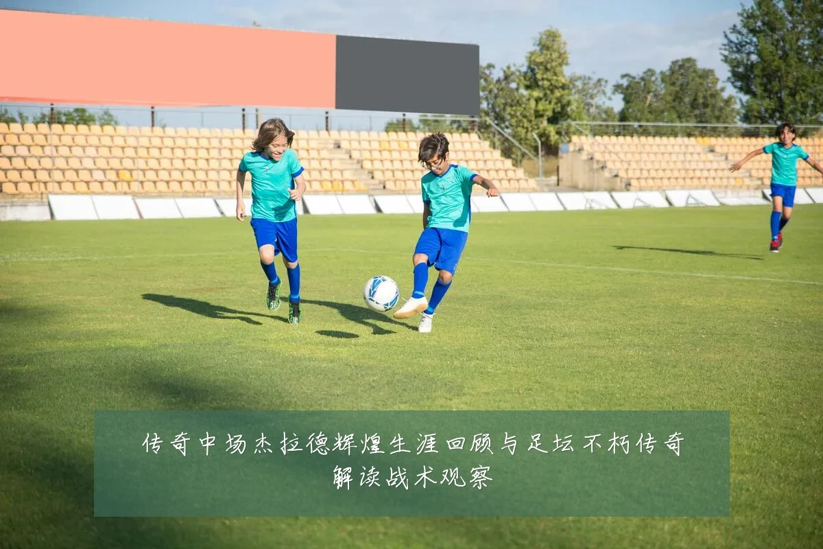 传奇中场杰拉德辉煌生涯回顾与足坛不朽传奇解读战术观察